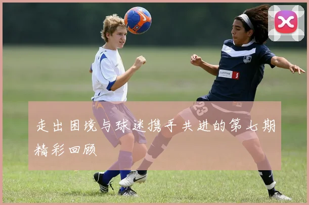 走出困境与球迷携手共进的第七期精彩回顾