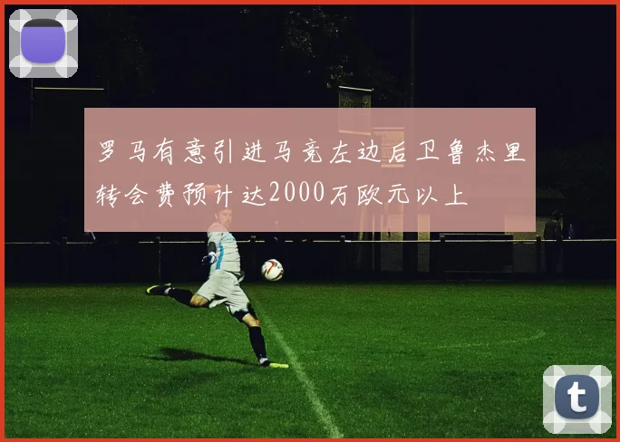 罗马有意引进马竞左边后卫鲁杰里转会费预计达2000万欧元以上