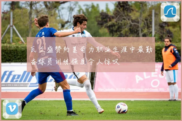 瓦兰盛赞约基奇为职业生涯中最勤奋球员训练强度令人惊叹
