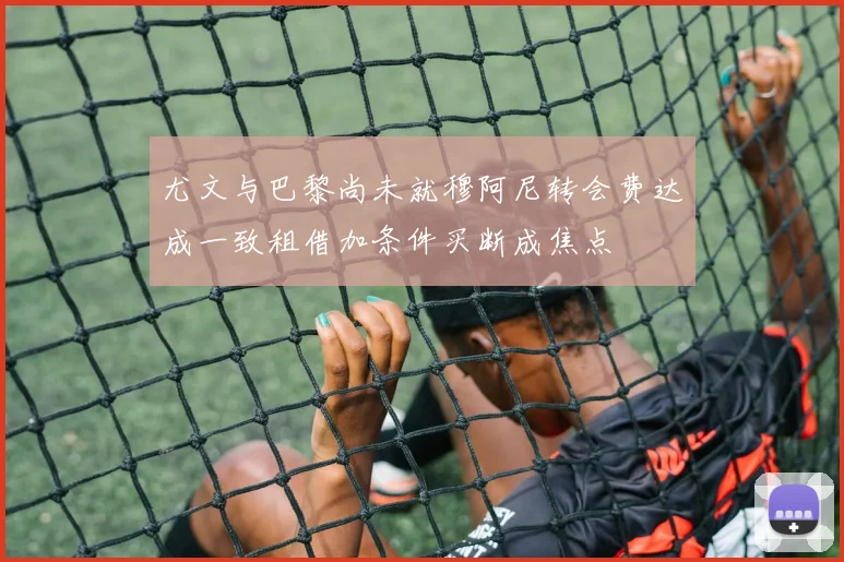 尤文与巴黎尚未就穆阿尼转会费达成一致租借加条件买断成焦点