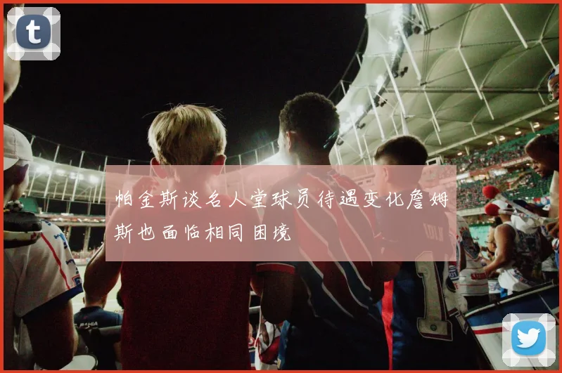 帕金斯谈名人堂球员待遇变化詹姆斯也面临相同困境