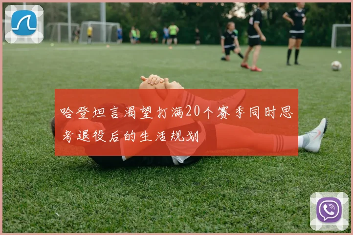 哈登坦言渴望打满20个赛季同时思考退役后的生活规划
