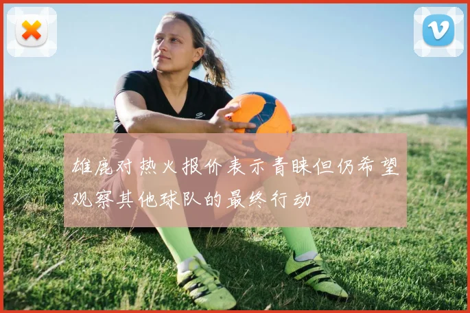 雄鹿对热火报价表示青睐但仍希望观察其他球队的最终行动